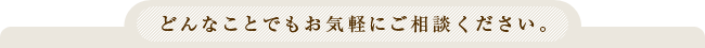 どんなことでもお気軽にご相談ください。