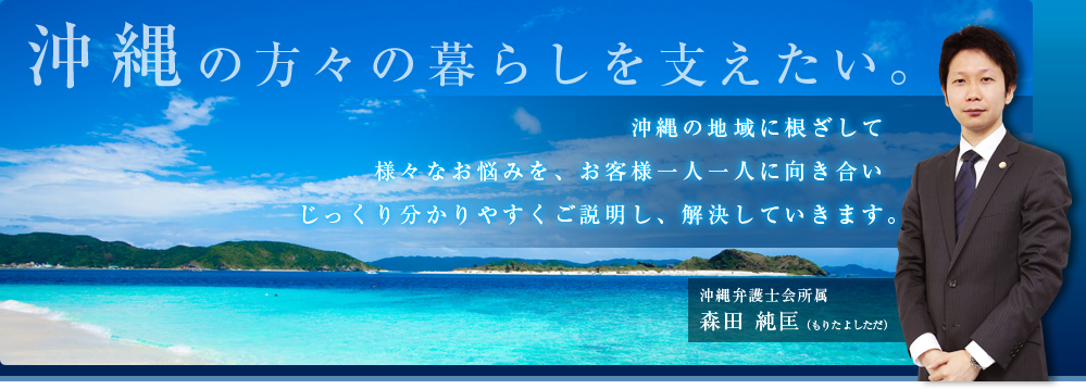 沖縄の方々の暮らしを支えたい。沖縄の地域に根ざして様々なお悩みを、お客様一人一人に向き合いじっくり分かりやすくご説明し、解決していきます。沖縄弁護士会所属森田 純匡(もりた よしただ)